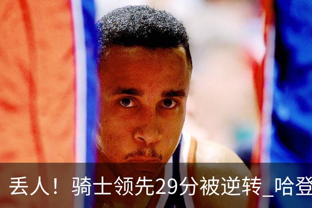 丢人！骑士领先29分被逆转 哈登还是软脚蟹，沃特森让人失望