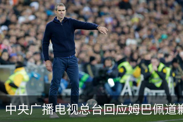 中央广播电视总台回应姆巴佩道歉：听其言观其行，希望西甲、皇马和姆巴佩痛改前非