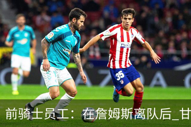 前骑士员工：在詹姆斯离队后 甘西是我们重塑球队文化的重要功臣