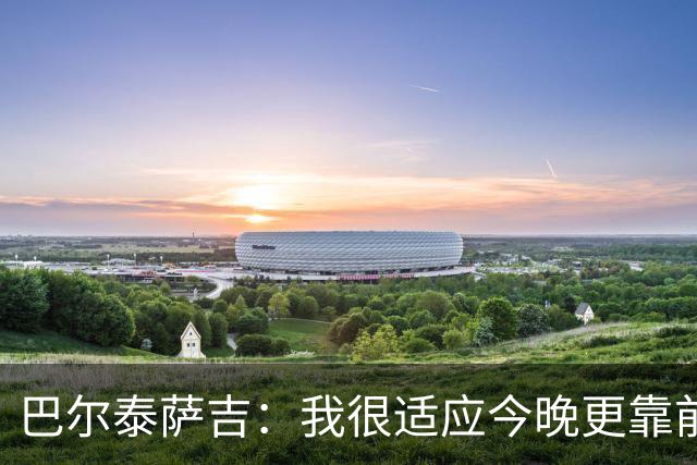 巴尔泰萨吉：我很适应今晚更靠前的位置，斗志比战术细节更重要