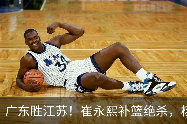 广东胜江苏！崔永熙补篮绝杀，杨溢暴走却无地位，庞峥麟16中4！