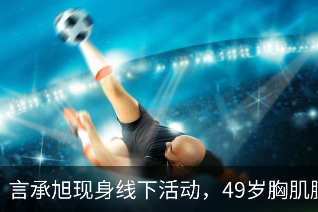 言承旭现身线下活动，49岁胸肌膨胀、举止油腻，网友：太刻意了
