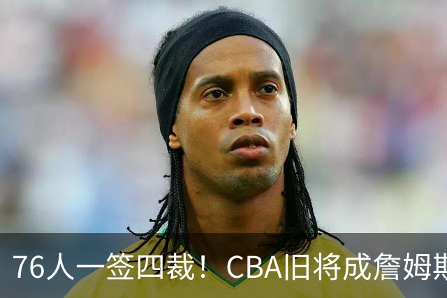 76人一签四裁！CBA旧将成詹姆斯队友，14+3大名单面临4项争冠挑战