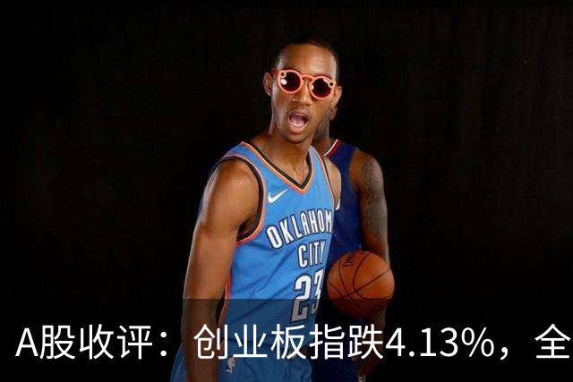A股收评：创业板指跌4.13%，全市场超4600只个股飘绿，证券IT、短剧、CPO等概念走弱